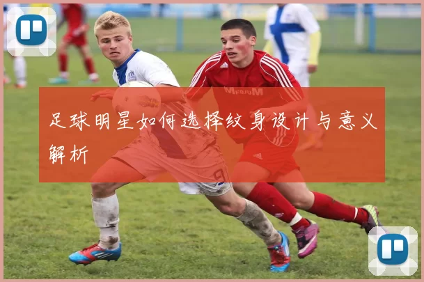 足球明星如何选择纹身设计与意义解析