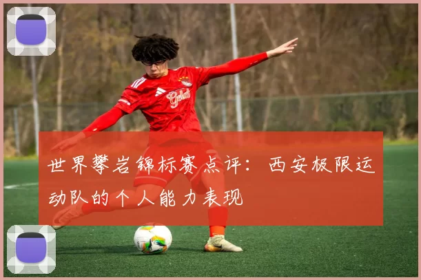 世界攀岩锦标赛点评：西安极限运动队的个人能力表现