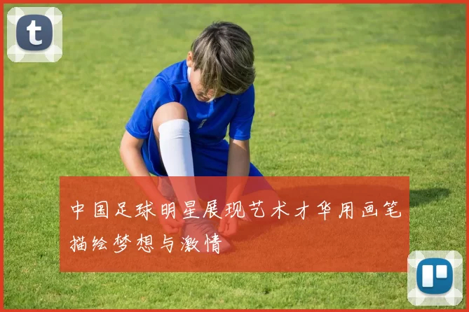 中国足球明星展现艺术才华用画笔描绘梦想与激情