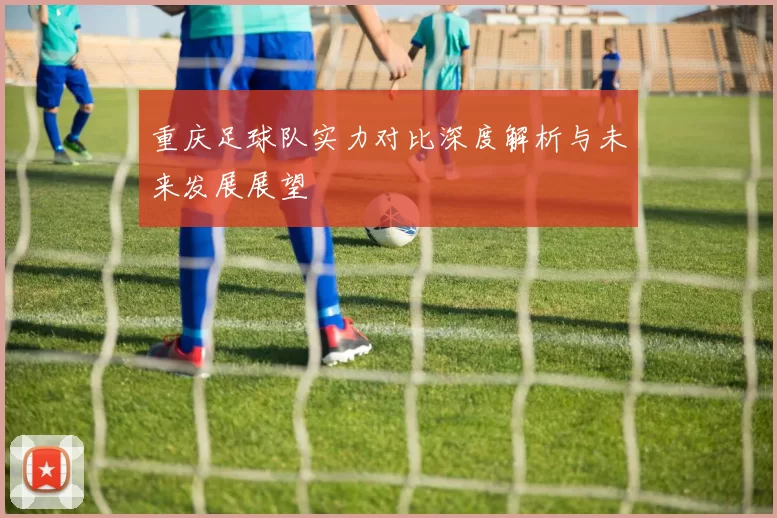 重庆足球队实力对比深度解析与未来发展展望