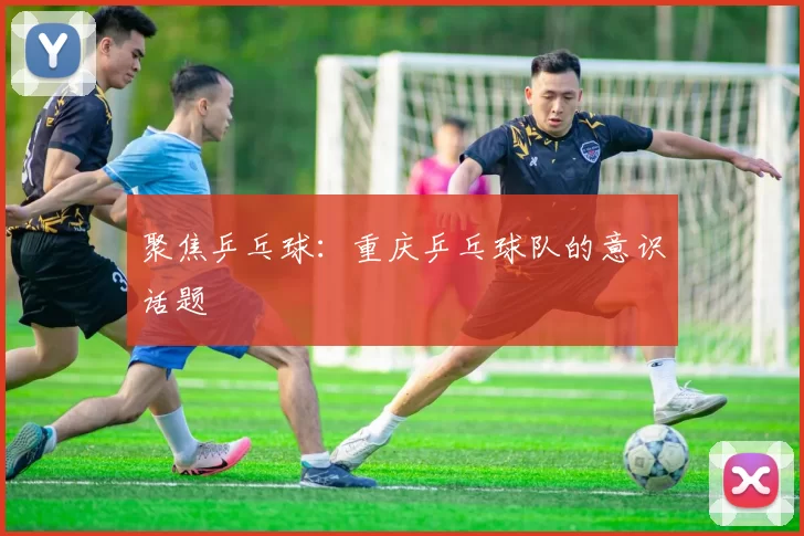 聚焦乒乓球：重庆乒乓球队的意识话题