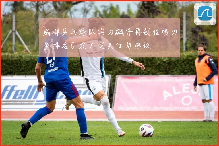 成都乒乓球队实力飙升再创佳绩力量排名引发广泛关注与热议