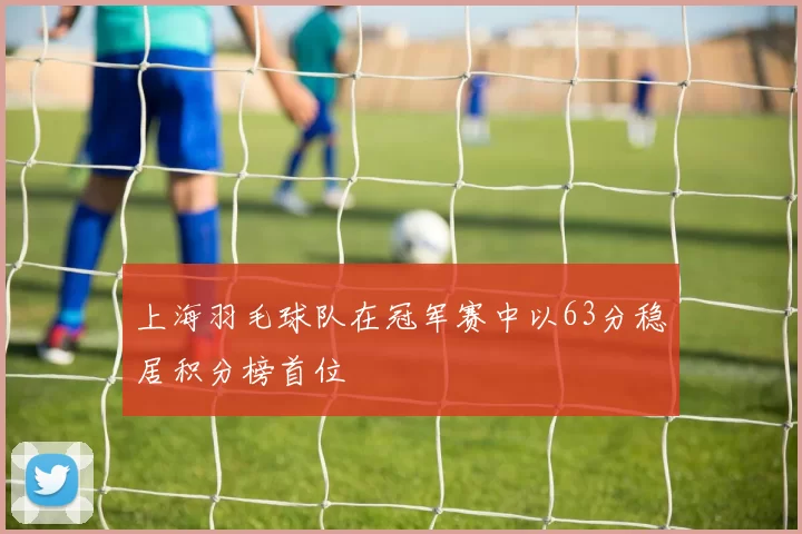 上海羽毛球队在冠军赛中以63分稳居积分榜首位