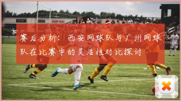 赛后分析：西安网球队与广州网球队在比赛中的灵活性对比探讨